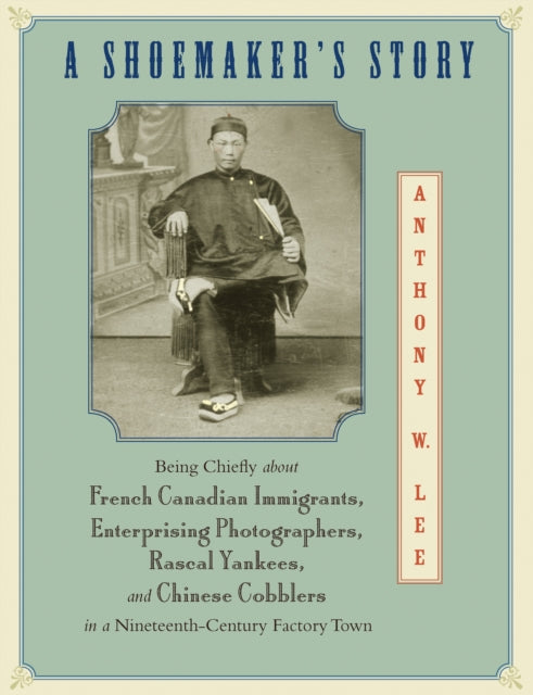 A Shoemaker's Story: Being Chiefly about French Canadian Immigrants, Enterprising Photographers, Rascal Yankees, and Chinese Cobblers in a Nineteenth-Century Factory Town