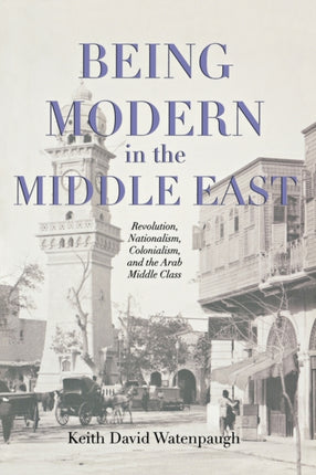 Being Modern in the Middle East: Revolution, Nationalism, Colonialism, and the Arab Middle Class