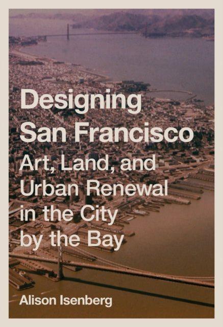 Designing San Francisco: Art, Land, and Urban Renewal in the City by the Bay