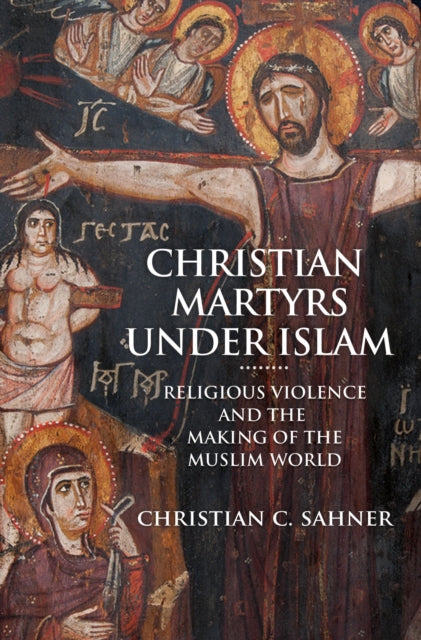 Christian Martyrs under Islam: Religious Violence and the Making of the Muslim World