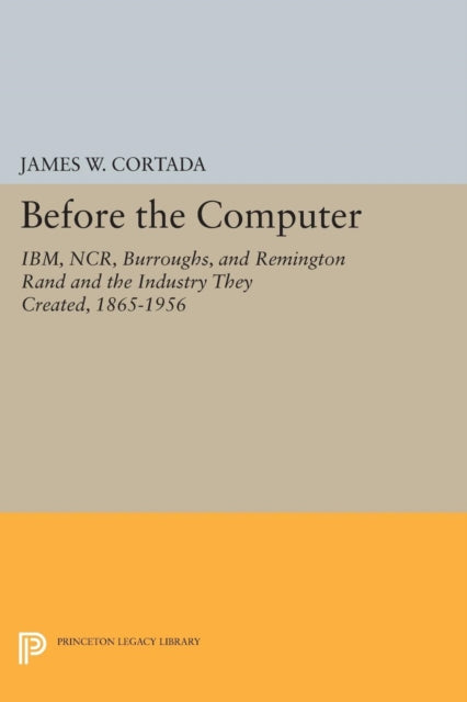 Before the Computer: IBM, NCR, Burroughs, and Remington Rand and the Industry They Created, 1865-1956