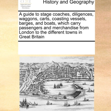 A guide to stage coaches diligences waggons carts coasting vessels barges and boats which carry passengers and merchandise from London to the different towns in Great Britain