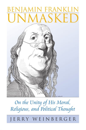 Benjamin Franklin Unmasked  On the Unity of His Moral Religious and Political Thought