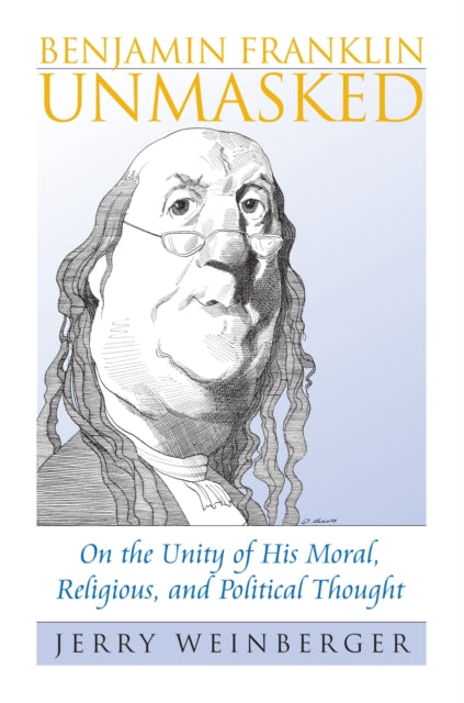 Benjamin Franklin Unmasked  On the Unity of His Moral Religious and Political Thought