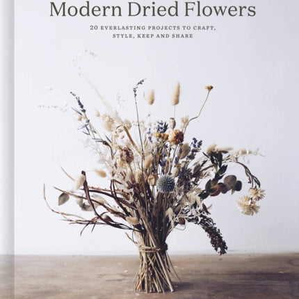 Modern Dried Flowers: 20 everlasting projects to craft, style, keep and share