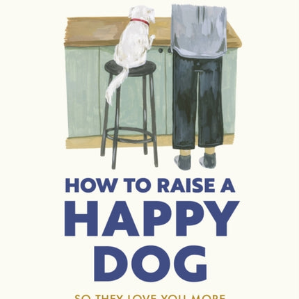 How to Raise a Happy Dog: So they love you (more than anyone else)