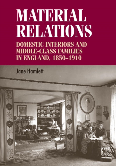 Material Relations: Domestic Interiors and Middle–Class Families in England, 1850–1910