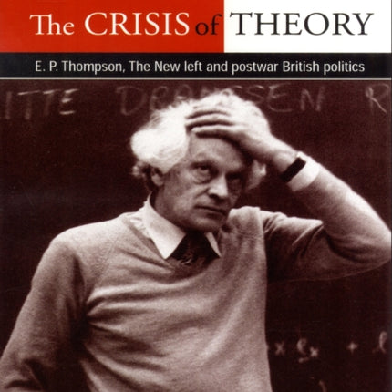 The Crisis of Theory: E.P. Thompson, the New Left and Postwar British Politics