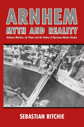 Arnhem: Myth and Reality: Airborne Warfare, Air Power and the Failure of Operation Market Garden