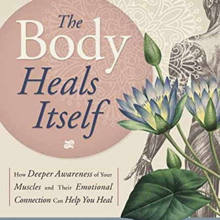 The Body Heals Itself: How Deeper Awareness of Your Muscles and Their Emotional Connection Can Help You Heal