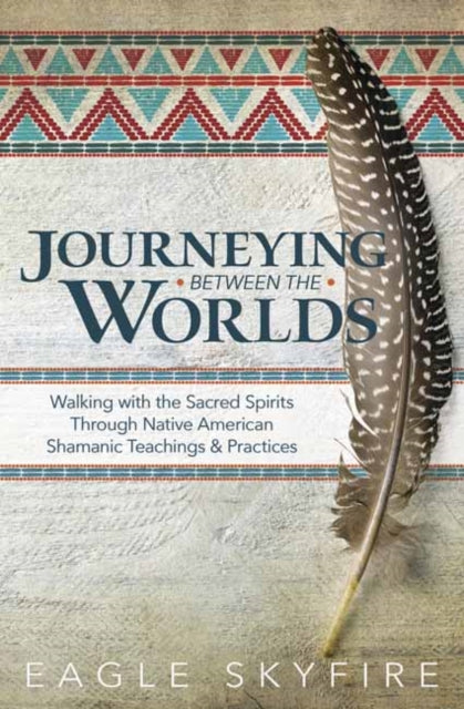 Journeying Between the Worlds: Walking with the Sacred Spirits Through Native American Shamanic Teachings and Practices