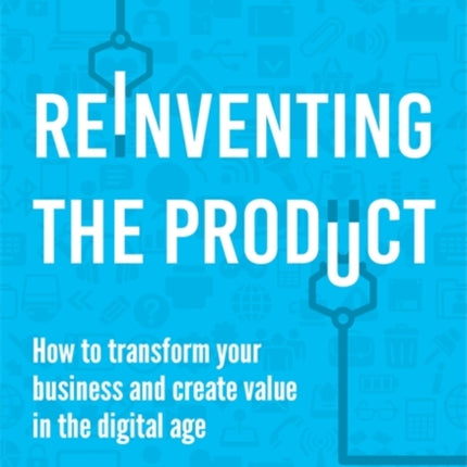 Reinventing the Product: How to Transform your Business and Create Value in the Digital Age