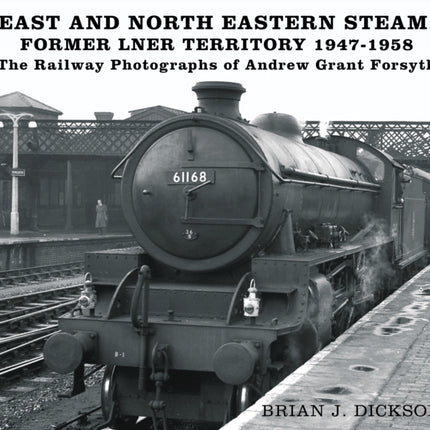 East and North Eastern Steam - Former LNER Territory 1947-1958: The Railway Photographs of Andrew Grant Forsyth