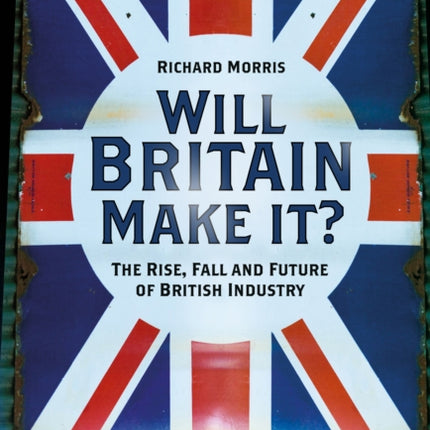 Will Britain Make it?: The Rise, Fall and Future of British Industry