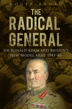 The Radical General: Sir Ronald Adam and Britain's New Model Army 1941-1946