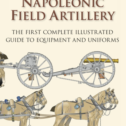 British Napoleonic Field Artillery: The First Complete Illustrated Guide to Equipment and Uniforms