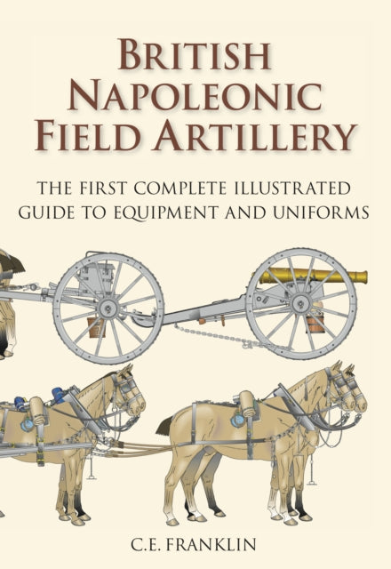 British Napoleonic Field Artillery: The First Complete Illustrated Guide to Equipment and Uniforms