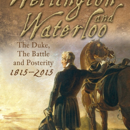 Wellington and Waterloo: The Duke, The Battle and Posterity 1815-2015