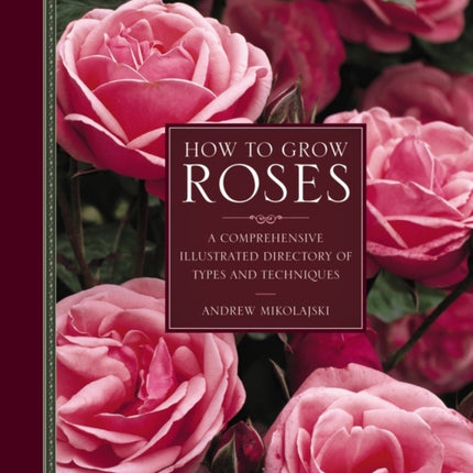 How to Grow Roses: A Comprehensive Illustrated Directory of Types and Techniques