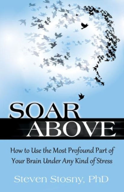 Soar Above How to Use the Most Profound Part of Your Brain Under Any Kind of Stress