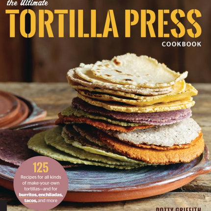 The Ultimate Tortilla Press Cookbook: 125 Recipes for All Kinds of Make-Your-Own Tortillas--and for Burritos, Enchiladas, Tacos, and More