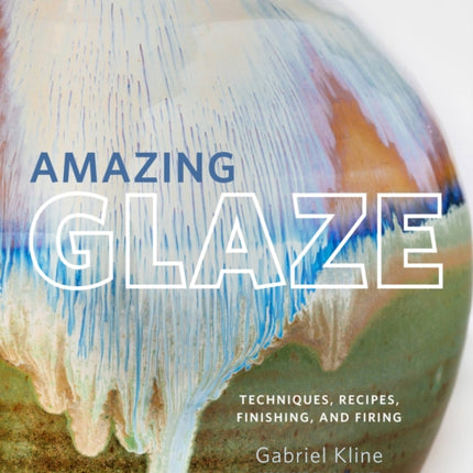 Amazing Glaze: Techniques, Recipes, Finishing, and Firing