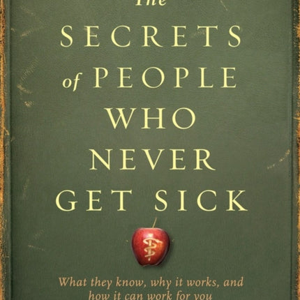 The Secrets of People Who Never Get Sick: What They Know, Why It Works, and How It Can Work for You