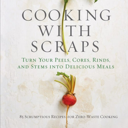 Cooking with Scraps: Turn Your Peels, Cores, Rinds, and Stems into Delicious Meals