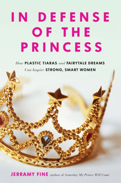 In Defense of the Princess: How Plastic Tiaras and Fairytale Dreams Can Inspire Smart, Strong Women