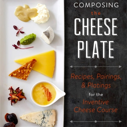 Composing the Cheese Plate Recipes Pairings and Platings for the Inventive Cheese Course