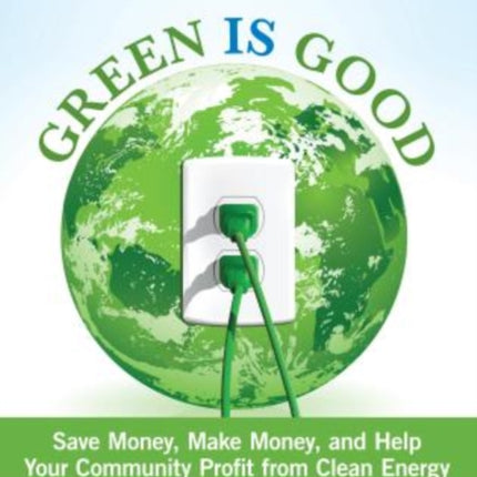 Green Is Good: Save Money, Make Money, And Help Your Community Profit From Clean Energy