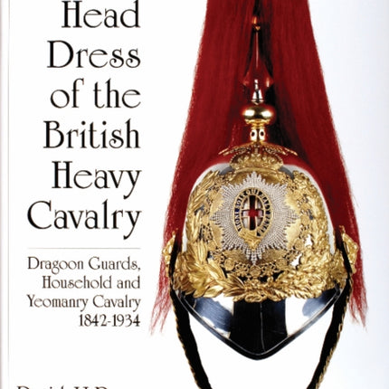 Head Dress of the British Heavy Cavalry: Dragoon Guards, Household, and Yeomanry Cavalry 1842-1922