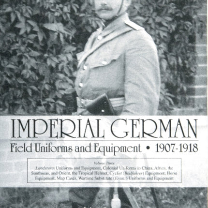 Imperial German Field Uniforms and Equipment 1907-1918: Volume III: Landsturm Uniforms and Equipment; Cyclist (Radfahrer) Equipment; Colonial Uniforms in China 1898-1918; Colonial Uniforms (Africa and the South Seas); Horse Equipment