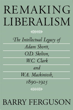 Remaking Liberalism: The Intellectual Legacy of Adam Shortt, O.D. Skelton, W.C. Clark, and W.A. Mackintosh, 1890-1925