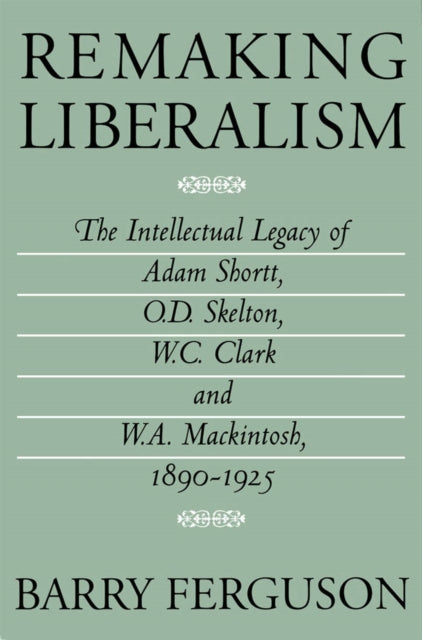 Remaking Liberalism: The Intellectual Legacy of Adam Shortt, O.D. Skelton, W.C. Clark, and W.A. Mackintosh, 1890-1925