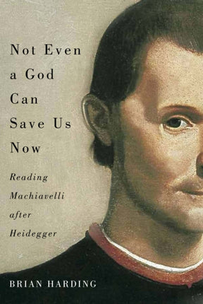 Not Even a God Can Save Us Now: Reading Machiavelli after Heidegger: Volume 70