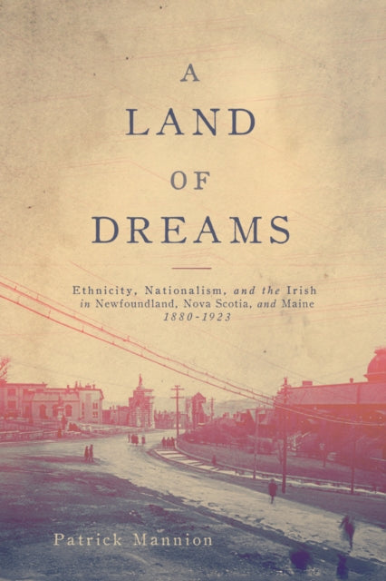 A Land of Dreams: Ethnicity, Nationalism, and the Irish in Newfoundland, Nova Scotia, and Maine, 1880–1923: Volume 46