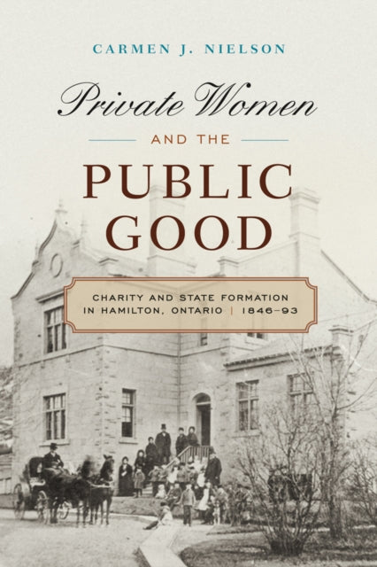 Private Women and the Public Good: Charity and State Formation in Hamilton, Ontario, 1846-93