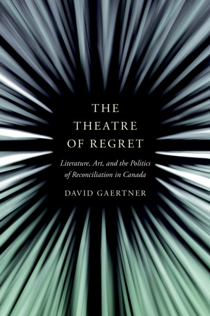 The Theatre of Regret  Literature Art and the Politics of Reconciliation in Canada