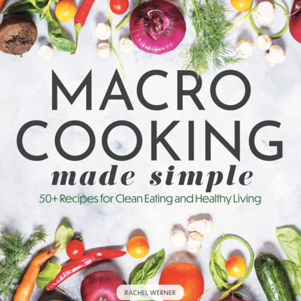 Macro Cooking Made Simple: 50+ Recipes for Clean Eating and Healthy Living