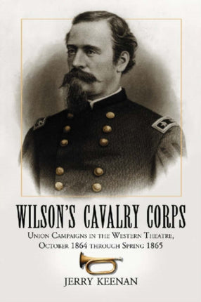 Wilson's Cavalry Corps: Union Campaigns in the Western Theatre, October 1864 Through Spring 1865