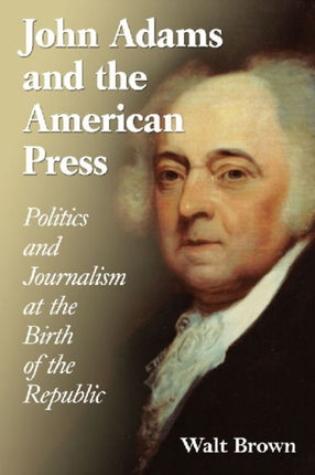 John Adams and the American Press: Politics and Journalism at the Birth of the Republic