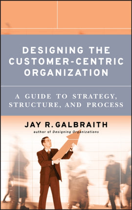 Designing the Customer-Centric Organization: A Guide to Strategy, Structure, and Process