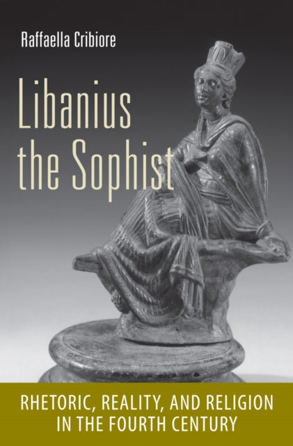 Libanius the Sophist: Rhetoric, Reality, and Religion in the Fourth Century