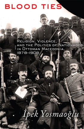 Blood Ties: Religion, Violence and the Politics of Nationhood in Ottoman Macedonia, 1878–1908