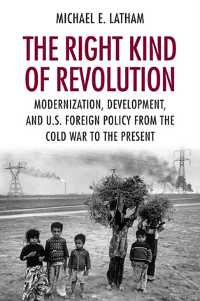 The Right Kind of Revolution: Modernization, Development, and U.S. Foreign Policy from the Cold War to the Present