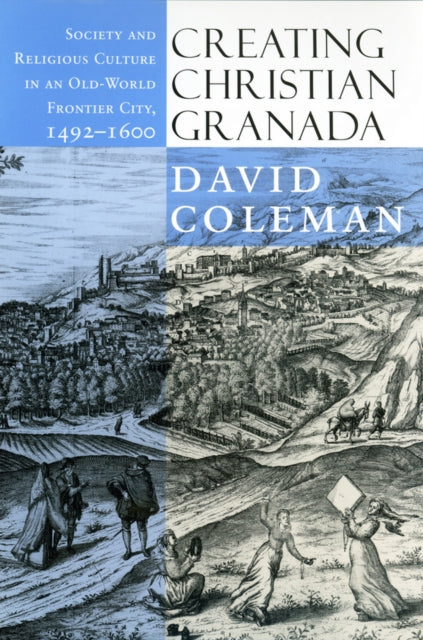 Creating Christian Granada: Society and Religious Culture in an Old-World Frontier City, 1492–1600