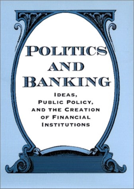 Politics and Banking: Ideas, Public Policy, and the Creation of Financial Institutions