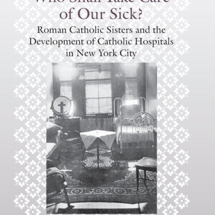 Who Shall Take Care of Our Sick?: Roman Catholic Sisters and the Development of Catholic Hospitals in New York City