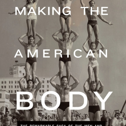 Making the American Body: The Remarkable Saga of the Men and Women Whose Feats, Feuds, and Passions Shaped Fitness History